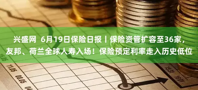 兴盛网  6月19日保险日报丨保险资管扩容至36家，友邦、荷兰全球人寿入场！保险预定利率走入历史低位