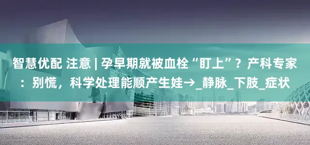 智慧优配 注意 | 孕早期就被血栓“盯上”？产科专家：别慌，科学处理能顺产生娃→_静脉_下肢_症状