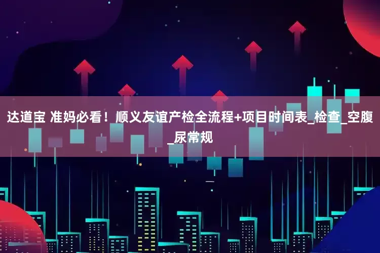 达道宝 准妈必看！顺义友谊产检全流程+项目时间表_检查_空腹_尿常规
