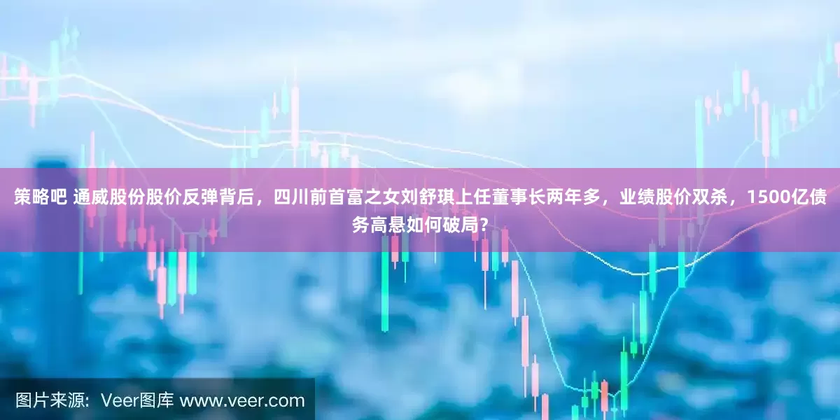策略吧 通威股份股价反弹背后，四川前首富之女刘舒琪上任董事长两年多，业绩股价双杀，1500亿债务高悬如何破局？