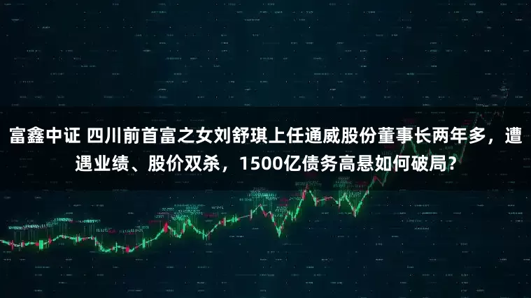 富鑫中证 四川前首富之女刘舒琪上任通威股份董事长两年多，遭遇业绩、股价双杀，1500亿债务高悬如何破局？