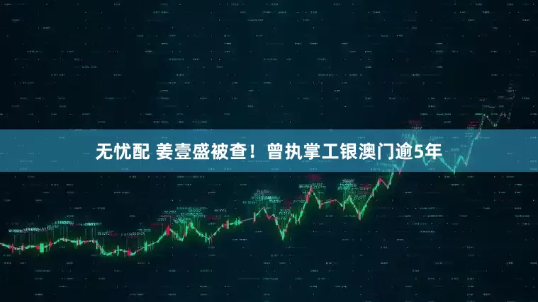 无忧配 姜壹盛被查！曾执掌工银澳门逾5年