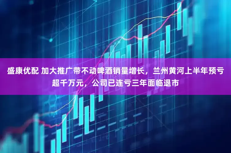 盛康优配 加大推广带不动啤酒销量增长，兰州黄河上半年预亏超千万元，公司已连亏三年面临退市