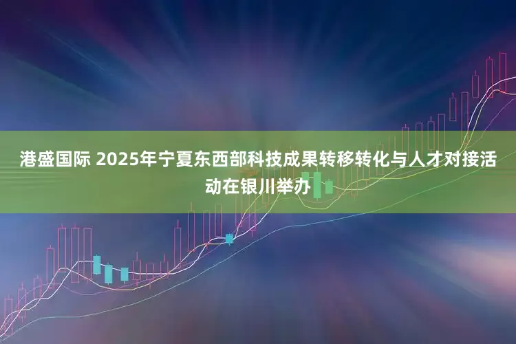 港盛国际 2025年宁夏东西部科技成果转移转化与人才对接活动在银川举办