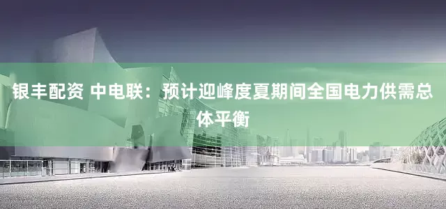 银丰配资 中电联：预计迎峰度夏期间全国电力供需总体平衡