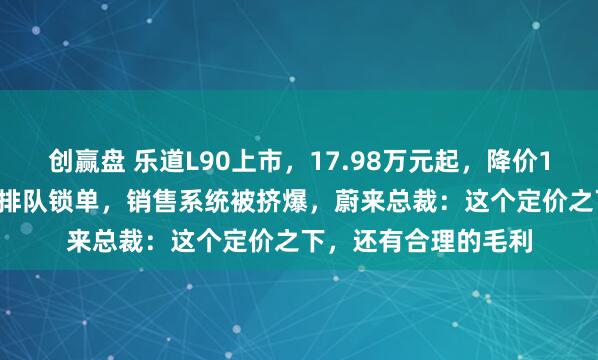 创赢盘 乐道L90上市，17.98万元起，降价1.41万元！用户深夜排队锁单，销售系统被挤爆，蔚来总裁：这个定价之下，还有合理的毛利