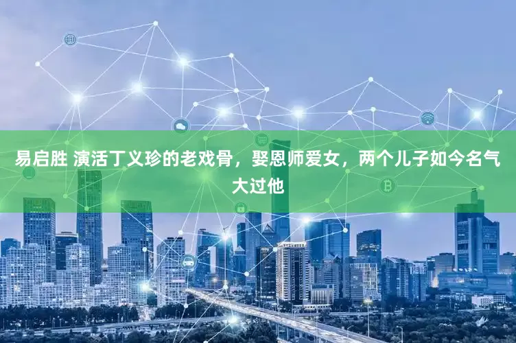 易启胜 演活丁义珍的老戏骨，娶恩师爱女，两个儿子如今名气大过他