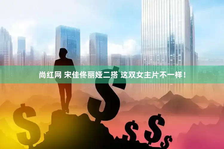尚红网 宋佳佟丽娅二搭 这双女主片不一样！