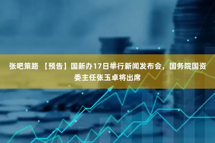 张吧策路 【预告】国新办17日举行新闻发布会，国务院国资委主任张玉卓将出席