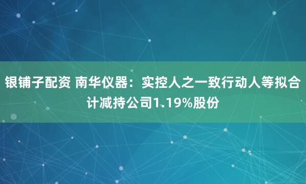 银铺子配资 南华仪器：实控人之一致行动人等拟合计减持公司1.19%股份