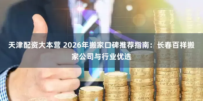 天津配资大本营 2026年搬家口碑推荐指南：长春百祥搬家公司与行业优选