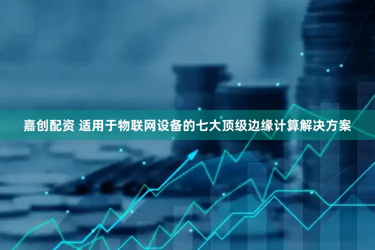 嘉创配资 适用于物联网设备的七大顶级边缘计算解决方案