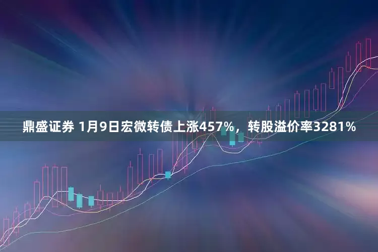 鼎盛证券 1月9日宏微转债上涨457%，转股溢价率3281%