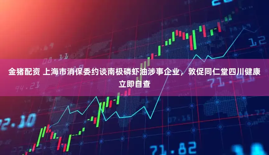 金猪配资 上海市消保委约谈南极磷虾油涉事企业，敦促同仁堂四川健康立即自查