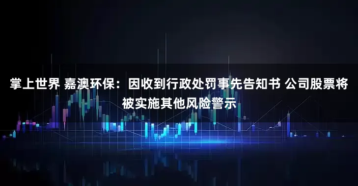 掌上世界 嘉澳环保：因收到行政处罚事先告知书 公司股票将被实施其他风险警示