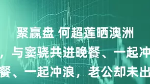 聚赢盘 何超莲晒澳洲度假日常，与窦骁共进晚餐、一起冲浪，老公却未出镜