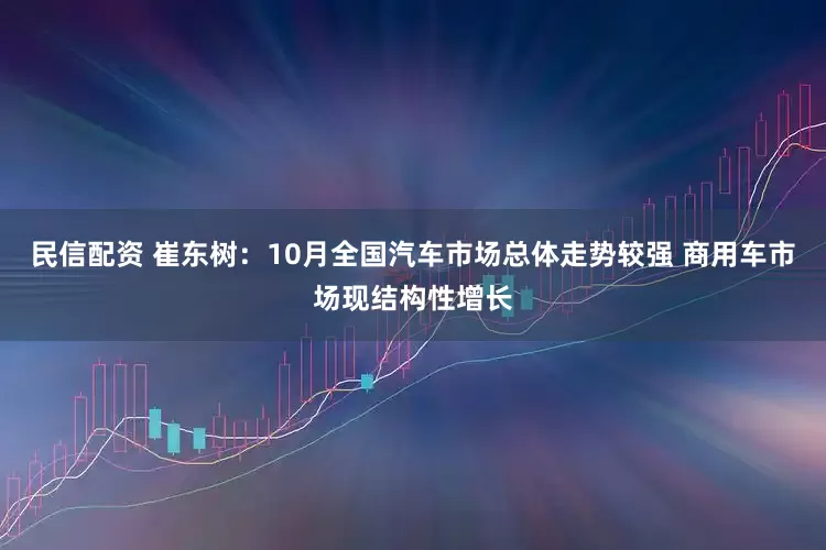 民信配资 崔东树：10月全国汽车市场总体走势较强 商用车市场现结构性增长