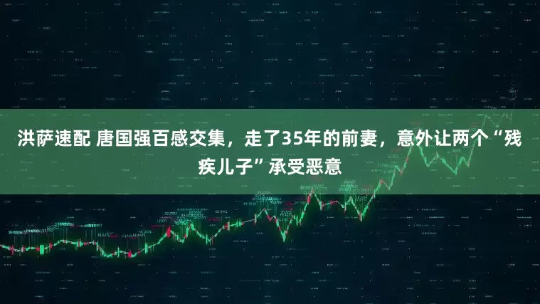 洪萨速配 唐国强百感交集，走了35年的前妻，意外让两个“残疾儿子”承受恶意