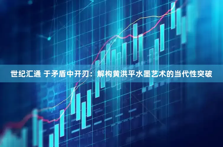 世纪汇通 于矛盾中开刃：解构黄洪平水墨艺术的当代性突破
