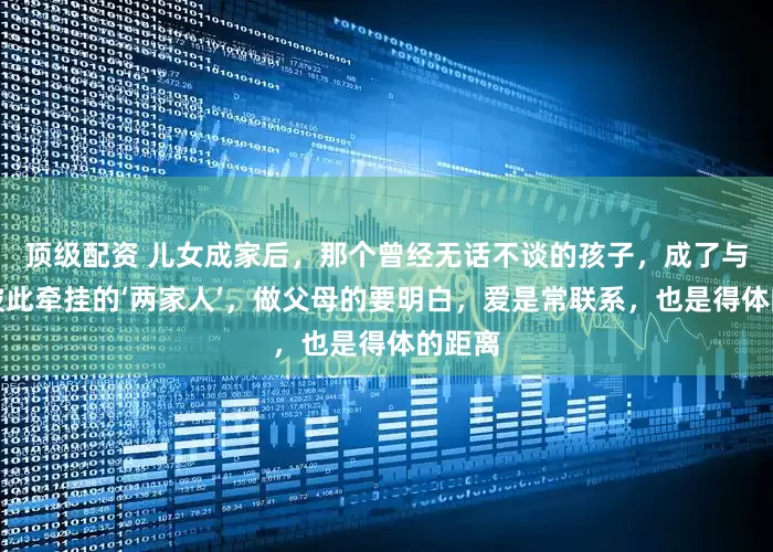 顶级配资 儿女成家后，那个曾经无话不谈的孩子，成了与我们彼此牵挂的‘两家人’，做父母的要明白，爱是常联系，也是得体的距离