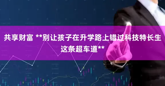 共享财富 **别让孩子在升学路上错过科技特长生这条超车道**