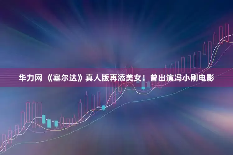 华力网 《塞尔达》真人版再添美女！曾出演冯小刚电影